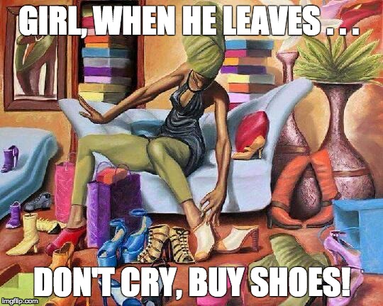 GIRL, WHEN HE LEAVES . . . DON'T CRY, BUY SHOES! | image tagged in shoe fetish | made w/ Imgflip meme maker