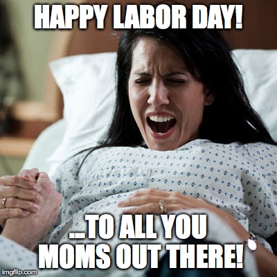 "cause that's what it's about, right? | HAPPY LABOR DAY! ...TO ALL YOU MOMS OUT THERE! | image tagged in labor day | made w/ Imgflip meme maker