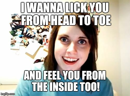 Overly Attached Girlfriend Meme | I WANNA LICK YOU FROM HEAD TO TOE AND FEEL YOU FROM THE INSIDE TOO! | image tagged in memes,overly attached girlfriend | made w/ Imgflip meme maker