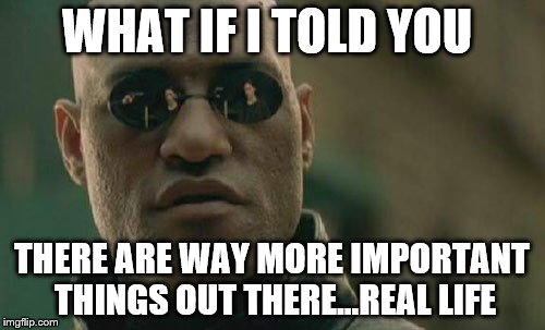 Matrix Morpheus Meme | WHAT IF I TOLD YOU THERE ARE WAY MORE IMPORTANT THINGS OUT THERE...REAL LIFE | image tagged in memes,matrix morpheus | made w/ Imgflip meme maker