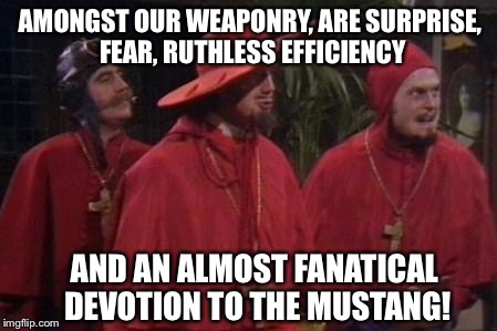 Nobody Expects the Spanish Inquisition Monty Python | AMONGST OUR WEAPONRY, ARE SURPRISE, FEAR, RUTHLESS EFFICIENCY AND AN ALMOST FANATICAL DEVOTION TO THE MUSTANG! | image tagged in nobody expects the spanish inquisition monty python | made w/ Imgflip meme maker
