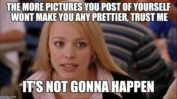 Its Not Going To Happen | THE MORE PICTURES YOU POST OF YOURSELF WONT MAKE YOU ANY PRETTIER, TRUST ME IT'S NOT GONNA HAPPEN | image tagged in memes,its not going to happen | made w/ Imgflip meme maker