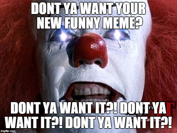 he's asking you a question. | DONT YA WANT YOUR NEW FUNNY MEME? DONT YA WANT IT?! DONT YA WANT IT?! DONT YA WANT IT?! | image tagged in pennywise,funny meme | made w/ Imgflip meme maker