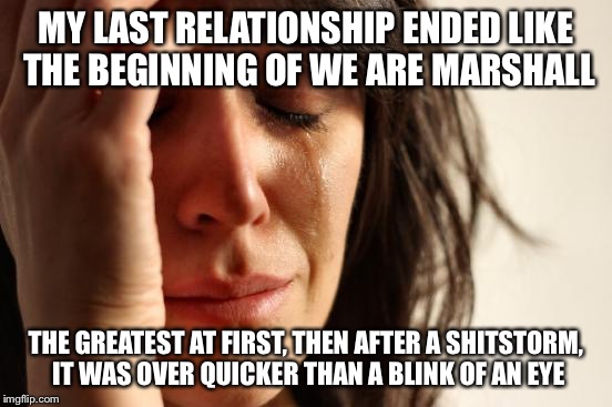 First World Problems | MY LAST RELATIONSHIP ENDED LIKE THE BEGINNING OF WE ARE MARSHALL THE GREATEST AT FIRST, THEN AFTER A SHITSTORM, IT WAS OVER QUICKER THAN A B | image tagged in memes,first world problems | made w/ Imgflip meme maker