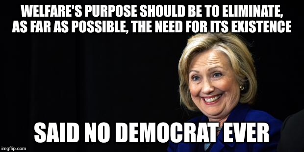 Woudn't it be swell if we could reduce... Or even eliminate the need for welfare? | WELFARE'S PURPOSE SHOULD BE TO ELIMINATE, AS FAR AS POSSIBLE, THE NEED FOR ITS EXISTENCE SAID NO DEMOCRAT EVER | image tagged in hillary,welfare,memes | made w/ Imgflip meme maker