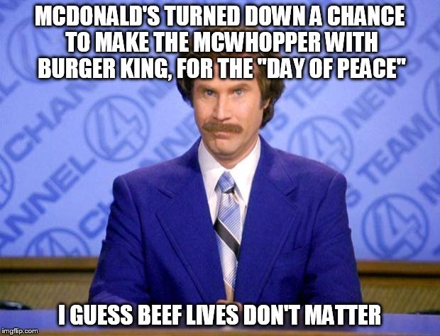 This just in... | MCDONALD'S TURNED DOWN A CHANCE TO MAKE THE MCWHOPPER WITH BURGER KING, FOR THE "DAY OF PEACE" I GUESS BEEF LIVES DON'T MATTER | image tagged in beef,ron burgundy,this just in | made w/ Imgflip meme maker