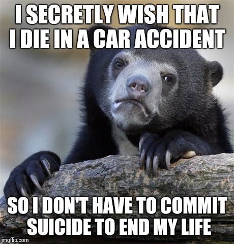 Confession Bear | I SECRETLY WISH THAT I DIE IN A CAR ACCIDENT SO I DON'T HAVE TO COMMIT SUICIDE TO END MY LIFE | image tagged in memes,confession bear,AdviceAnimals | made w/ Imgflip meme maker