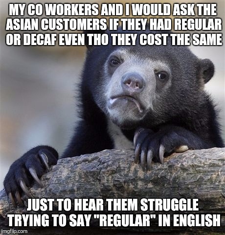 Confession Bear Meme | MY CO WORKERS AND I WOULD ASK THE ASIAN CUSTOMERS IF THEY HAD REGULAR OR DECAF EVEN THO THEY COST THE SAME JUST TO HEAR THEM STRUGGLE TRYING | image tagged in memes,confession bear | made w/ Imgflip meme maker