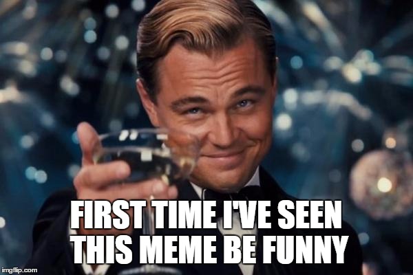 Leonardo Dicaprio Cheers Meme | FIRST TIME I'VE SEEN THIS MEME BE FUNNY | image tagged in memes,leonardo dicaprio cheers | made w/ Imgflip meme maker