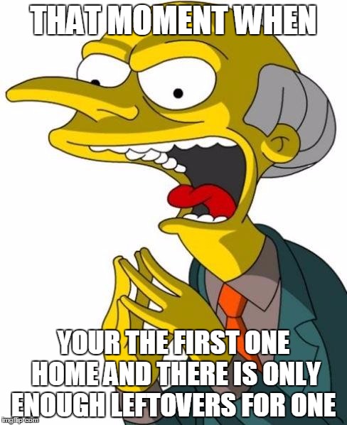 Mr Burns | THAT MOMENT WHEN YOUR THE FIRST ONE HOME AND THERE IS ONLY ENOUGH LEFTOVERS FOR ONE | image tagged in mr burns | made w/ Imgflip meme maker