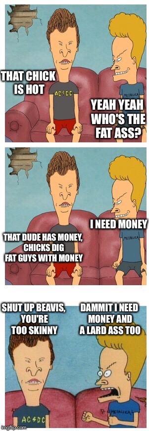 Beavis and Butthead | THAT CHICK IS HOT YEAH YEAH WHO'S THE FAT ASS? THAT DUDE HAS MONEY, CHICKS DIG FAT GUYS WITH MONEY I NEED MONEY SHUT UP BEAVIS, YOU'RE TOO S | image tagged in beavis and butthead | made w/ Imgflip meme maker
