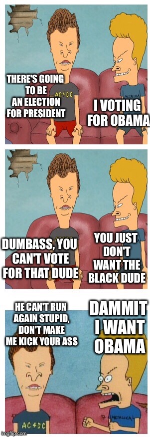 Beavis and Butthead presidential debate | THERE'S GOING TO BE AN ELECTION FOR PRESIDENT I VOTING FOR OBAMA DUMBASS, YOU CAN'T VOTE FOR THAT DUDE YOU JUST DON'T WANT THE BLACK DUDE HE | image tagged in beavis and butthead,memes | made w/ Imgflip meme maker