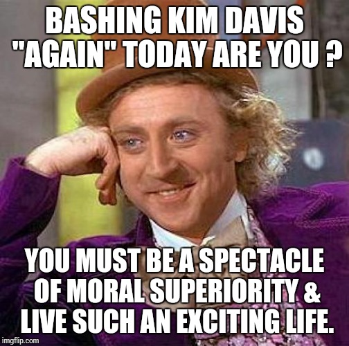 Creepy Condescending Wonka Meme | BASHING KIM DAVIS "AGAIN" TODAY ARE YOU ? YOU MUST BE A SPECTACLE OF MORAL SUPERIORITY & LIVE SUCH AN EXCITING LIFE. | image tagged in memes,creepy condescending wonka | made w/ Imgflip meme maker