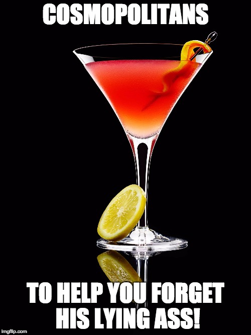 Drowning your sorrows | COSMOPOLITANS TO HELP YOU FORGET HIS LYING ASS! | image tagged in perfect cosmo,men cheating,cosmos | made w/ Imgflip meme maker