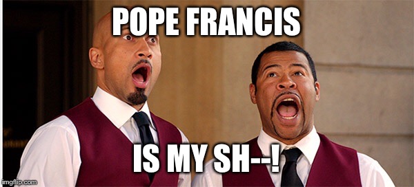 POPE FRANCIS IS MY SH--! | image tagged in pope francis | made w/ Imgflip meme maker