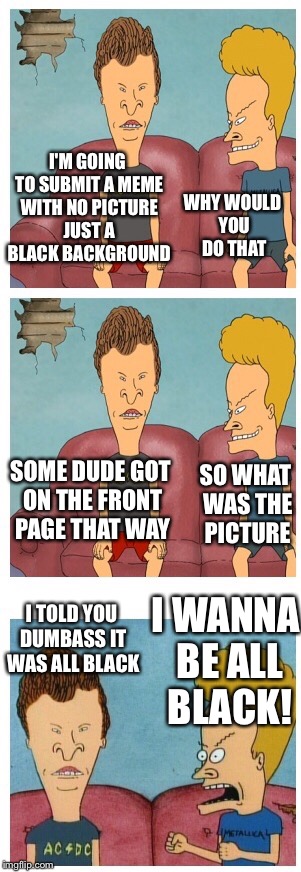 Butthead figures out a front page strategy | I'M GOING TO SUBMIT A MEME WITH NO PICTURE JUST A BLACK BACKGROUND WHY WOULD YOU DO THAT SOME DUDE GOT ON THE FRONT PAGE THAT WAY SO WHAT WA | image tagged in beavis and butthead,memes | made w/ Imgflip meme maker
