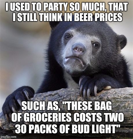 Confession Bear Meme | I USED TO PARTY SO MUCH, THAT I STILL THINK IN BEER PRICES SUCH AS, "THESE BAG OF GROCERIES COSTS TWO 30 PACKS OF BUD LIGHT" | image tagged in memes,confession bear | made w/ Imgflip meme maker
