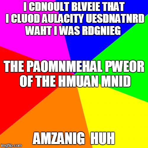 Blank Colored Background Meme | I CDNOULT BLVEIE THAT I CLUOD AULACITY UESDNATNRD WAHT I WAS RDGNIEG AMZANIG  HUH THE PAOMNMEHAL PWEOR OF THE HMUAN MNID | image tagged in memes,blank colored background | made w/ Imgflip meme maker