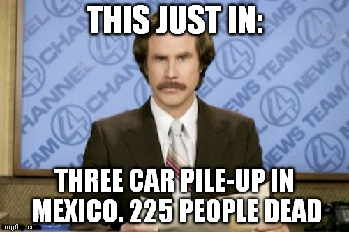 Ron Burgundy Meme | THIS JUST IN: THREE CAR PILE-UP IN MEXICO. 225 PEOPLE DEAD | image tagged in memes,ron burgundy | made w/ Imgflip meme maker