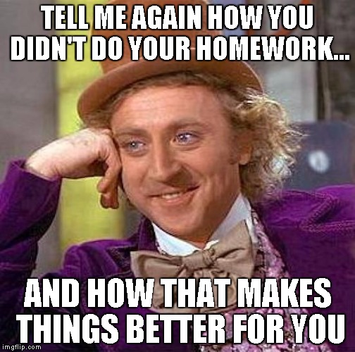 Creepy Condescending Wonka Meme | TELL ME AGAIN HOW YOU DIDN'T DO YOUR HOMEWORK... AND HOW THAT MAKES THINGS BETTER FOR YOU | image tagged in memes,creepy condescending wonka | made w/ Imgflip meme maker