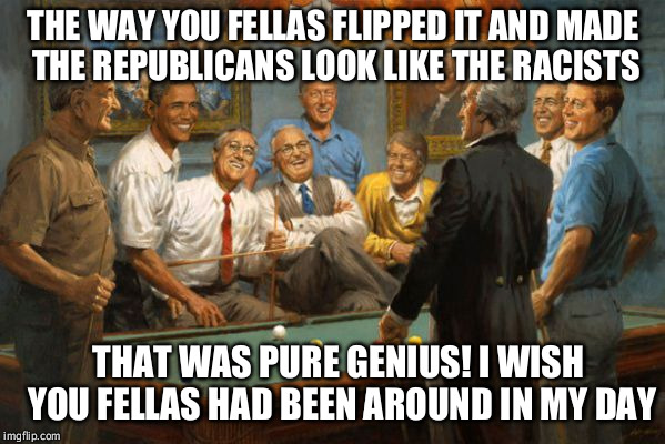 democrats | THE WAY YOU FELLAS FLIPPED IT AND MADE THE REPUBLICANS LOOK LIKE THE RACISTS THAT WAS PURE GENIUS! I WISH YOU FELLAS HAD BEEN AROUND IN MY D | image tagged in democrats | made w/ Imgflip meme maker