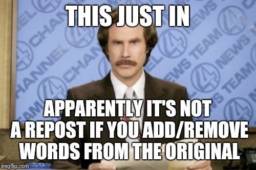 Ron Burgundy | THIS JUST IN APPARENTLY IT'S NOT A REPOST IF YOU ADD/REMOVE WORDS FROM THE ORIGINAL | image tagged in memes,ron burgundy | made w/ Imgflip meme maker