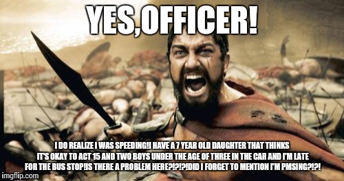 Sparta Leonidas Meme | YES,OFFICER! I DO REALIZE I WAS SPEEDING!I HAVE A 7 YEAR OLD DAUGHTER THAT THINKS IT'S OKAY TO ACT 15 AND TWO BOYS UNDER THE AGE OF THREE IN | image tagged in memes,sparta leonidas | made w/ Imgflip meme maker