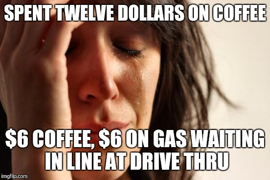 First World Problems | SPENT TWELVE DOLLARS ON COFFEE $6 COFFEE, $6 ON GAS WAITING IN LINE AT DRIVE THRU | image tagged in memes,first world problems | made w/ Imgflip meme maker