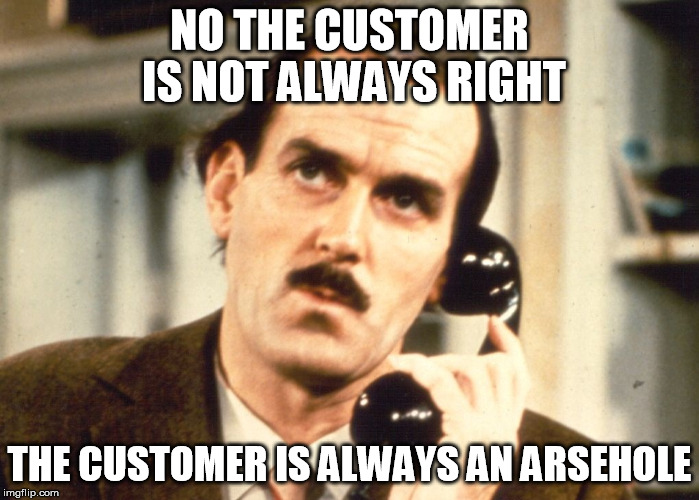Fawlty Philosophy | NO THE CUSTOMER IS NOT ALWAYS RIGHT THE CUSTOMER IS ALWAYS AN ARSEHOLE | image tagged in customer service,customers,annoying,want to kill | made w/ Imgflip meme maker