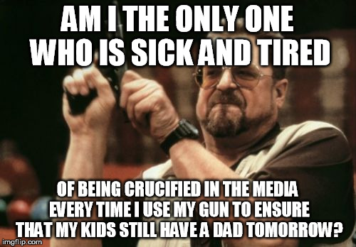 Am I The Only One Around Here Meme | AM I THE ONLY ONE WHO IS SICK AND TIRED OF BEING CRUCIFIED IN THE MEDIA EVERY TIME I USE MY GUN TO ENSURE THAT MY KIDS STILL HAVE A DAD TOMO | image tagged in memes,am i the only one around here | made w/ Imgflip meme maker