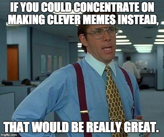 That Would Be Great Meme | IF YOU COULD CONCENTRATE ON MAKING CLEVER MEMES INSTEAD, THAT WOULD BE REALLY GREAT. | image tagged in memes,that would be great | made w/ Imgflip meme maker