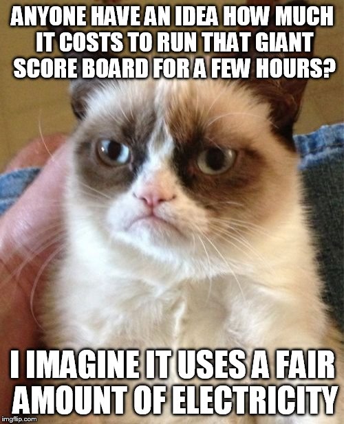 Grumpy Cat Meme | ANYONE HAVE AN IDEA HOW MUCH IT COSTS TO RUN THAT GIANT SCORE BOARD FOR A FEW HOURS? I IMAGINE IT USES A FAIR AMOUNT OF ELECTRICITY | image tagged in memes,grumpy cat | made w/ Imgflip meme maker