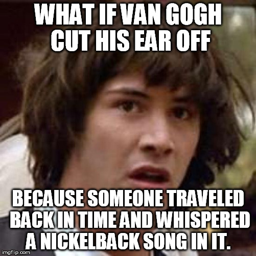 Conspiracy Keanu Meme | WHAT IF VAN GOGH CUT HIS EAR OFF BECAUSE SOMEONE TRAVELED BACK IN TIME AND WHISPERED A NICKELBACK SONG IN IT. | image tagged in memes,conspiracy keanu | made w/ Imgflip meme maker