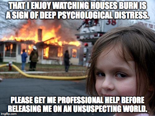 Disaster Girl | THAT I ENJOY WATCHING HOUSES BURN IS A SIGN OF DEEP PSYCHOLOGICAL DISTRESS. PLEASE GET ME PROFESSIONAL HELP BEFORE RELEASING ME ON AN UNSUSP | image tagged in memes,disaster girl | made w/ Imgflip meme maker