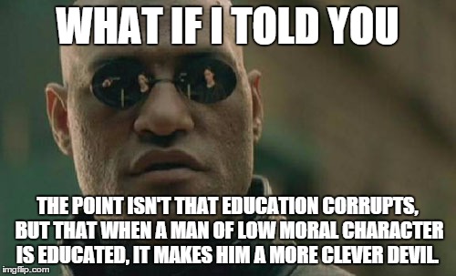 Matrix Morpheus Meme | WHAT IF I TOLD YOU THE POINT ISN'T THAT EDUCATION CORRUPTS, BUT THAT WHEN A MAN OF LOW MORAL CHARACTER IS EDUCATED, IT MAKES HIM A MORE CLEV | image tagged in memes,matrix morpheus | made w/ Imgflip meme maker