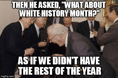 Laughing Men In Suits Meme | THEN HE ASKED, "WHAT ABOUT WHITE HISTORY MONTH?" AS IF WE DIDN'T HAVE THE REST OF THE YEAR | image tagged in memes,laughing men in suits | made w/ Imgflip meme maker