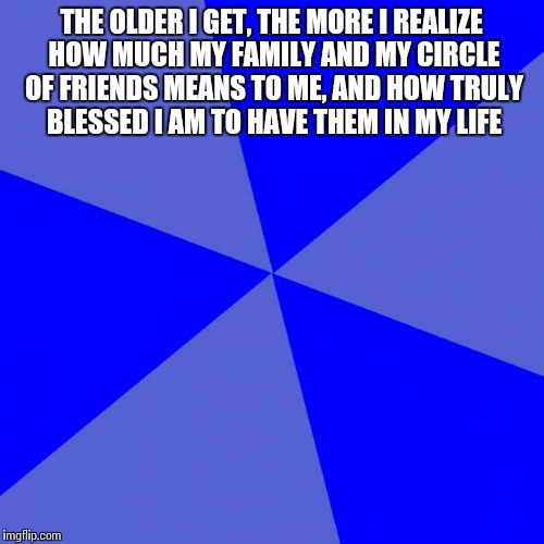 Blank Blue Background | THE OLDER I GET, THE MORE I REALIZE HOW MUCH MY FAMILY AND MY CIRCLE OF FRIENDS MEANS TO ME, AND HOW TRULY BLESSED I AM TO HAVE THEM IN MY L | image tagged in memes,blank blue background | made w/ Imgflip meme maker