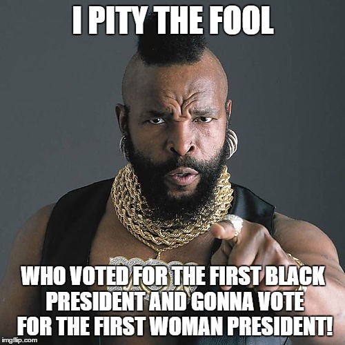 *Insert Facepalm Here* | I PITY THE FOOL WHO VOTED FOR THE FIRST BLACK PRESIDENT AND GONNA VOTE FOR THE FIRST WOMAN PRESIDENT! | image tagged in memes,mr t pity the fool | made w/ Imgflip meme maker
