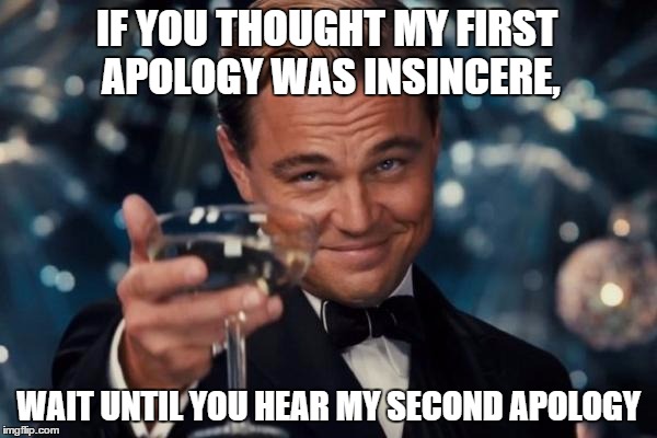 Leonardo Dicaprio Cheers Meme | IF YOU THOUGHT MY FIRST APOLOGY WAS INSINCERE, WAIT UNTIL YOU HEAR MY SECOND APOLOGY | image tagged in memes,leonardo dicaprio cheers | made w/ Imgflip meme maker