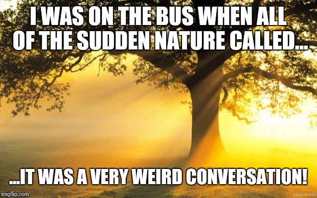 Nature calling | I WAS ON THE BUS WHEN ALL OF THE SUDDEN NATURE CALLED... ...IT WAS A VERY WEIRD CONVERSATION! | image tagged in nature,bus stop | made w/ Imgflip meme maker