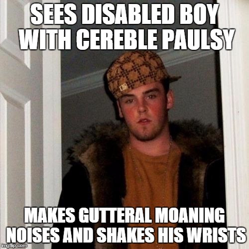 Scumbag Steve Meme | SEES DISABLED BOY WITH CEREBLE PAULSY MAKES GUTTERAL MOANING NOISES AND SHAKES HIS WRISTS | image tagged in memes,scumbag steve | made w/ Imgflip meme maker