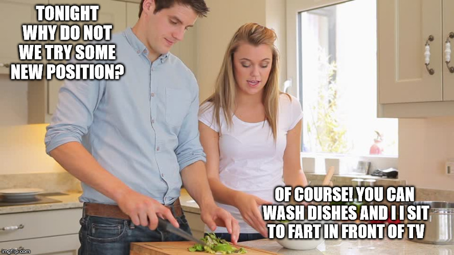 Family life | TONIGHT WHY DO NOT WE TRY SOME NEW POSITION? OF COURSE! YOU CAN WASH DISHES AND I I SIT TO FART IN FRONT OF TV | image tagged in husband,wife | made w/ Imgflip meme maker
