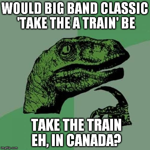 Philosoraptor | WOULD BIG BAND CLASSIC 'TAKE THE A TRAIN' BE TAKE THE TRAIN EH, IN CANADA? | image tagged in memes,philosoraptor | made w/ Imgflip meme maker
