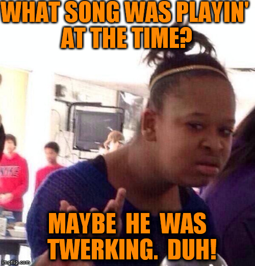 Black Girl Wat Meme | WHAT SONG WAS PLAYIN' AT THE TIME? MAYBE  HE  WAS  TWERKING.  DUH! | image tagged in memes,black girl wat | made w/ Imgflip meme maker