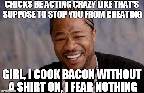I Fear Nothing! | CHICKS BE ACTING CRAZY LIKE THAT'S SUPPOSE TO STOP YOU FROM CHEATING GIRL, I COOK BACON WITHOUT A SHIRT ON, I FEAR NOTHING | image tagged in memes,funny memes,zxibit,bacon,women | made w/ Imgflip meme maker