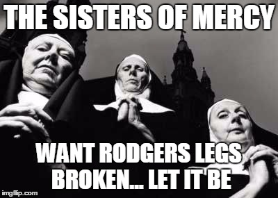 Nuns in prayer | THE SISTERS OF MERCY WANT RODGERS LEGS BROKEN... LET IT BE | image tagged in nuns in prayer | made w/ Imgflip meme maker