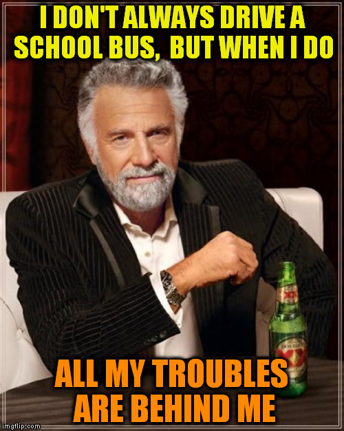 The Most Interesting Man In The World Meme | I DON'T ALWAYS DRIVE A SCHOOL BUS,  BUT WHEN I DO ALL MY TROUBLES ARE BEHIND ME | image tagged in memes,the most interesting man in the world | made w/ Imgflip meme maker