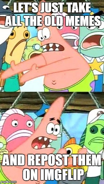 Put It Somewhere Else Patrick Meme | LET'S JUST TAKE ALL THE OLD MEMES AND REPOST THEM ON IMGFLIP | image tagged in memes,put it somewhere else patrick | made w/ Imgflip meme maker
