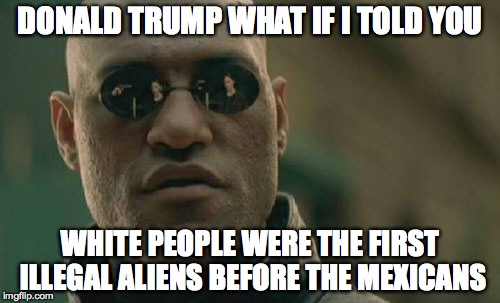 Matrix Morpheus Meme | DONALD TRUMP WHAT IF I TOLD YOU WHITE PEOPLE WERE THE FIRST ILLEGAL ALIENS BEFORE THE MEXICANS | image tagged in memes,matrix morpheus | made w/ Imgflip meme maker