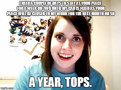 Overly Attached Girlfriend | I NEED A COUPLE OF DAYS TO STAY AT YOUR PLACE FOR A WEEK OR TWO UNTIL MY CAR IS FIXED AS YOUR PLACE WILL BE CLOSER TO MY WORK FOR THE NEXT M | image tagged in memes,overly attached girlfriend | made w/ Imgflip meme maker